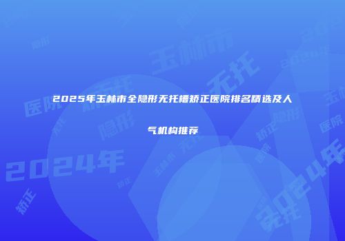 2025年玉林市全隐形无托槽矫正医院排名精选及人气机构推荐