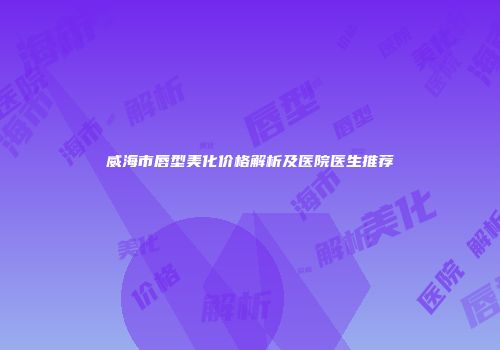 威海市唇型美化价格解析及医院医生推荐