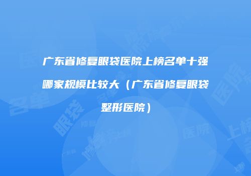 广东省修复眼袋医院上榜名单十强哪家规模比较大（广东省修复眼袋整形医院）