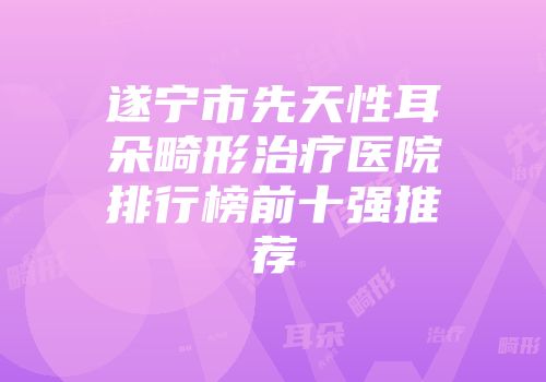 遂宁市先天性耳朵畸形治疗医院排行榜前十强推荐