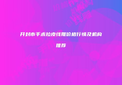 开封市手术拉皮线雕价格行情及机构推荐