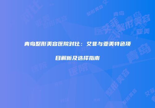 青岛整形美容医院对比：艾菲与亚美特色项目解析及选择指南