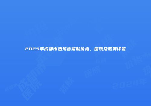 2025年成都市热玛吉紧肤价格、医院及服务详览