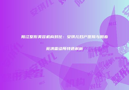 阳江整形美容机构对比：安琪儿妇产医院与阳春苑洪雷诊所特色解析