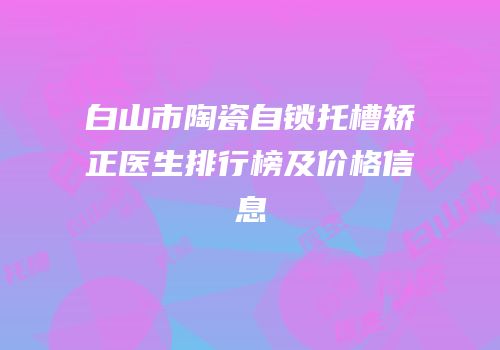 白山市陶瓷自锁托槽矫正医生排行榜及价格信息