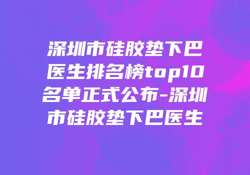 深圳市硅胶垫下巴医生排名榜top10名单正式公布-深圳市硅胶垫下巴医生