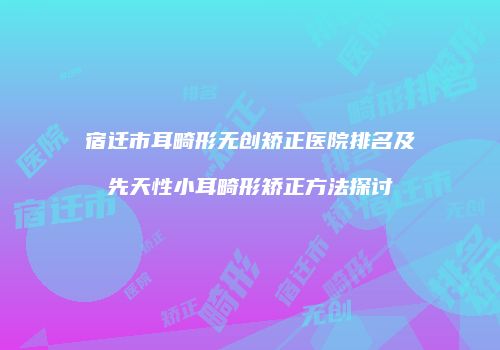 宿迁市耳畸形无创矫正医院排名及先天性小耳畸形矫正方法探讨