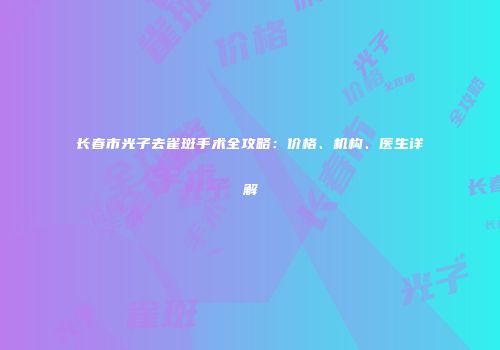 长春市光子去雀斑手术全攻略：价格、机构、医生详解