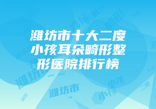 潍坊市十大二度小孩耳朵畸形整形医院排行榜