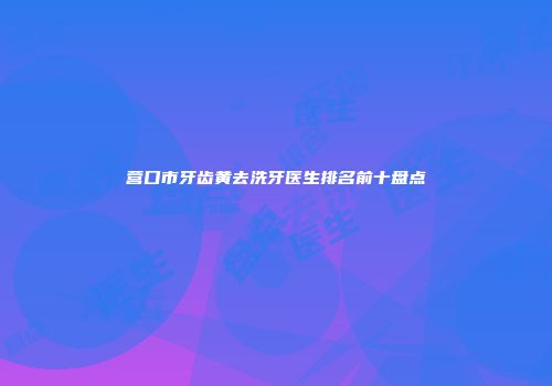 营口市牙齿黄去洗牙医生排名前十盘点