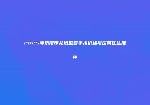 2025年济南市祛斑整容手术价格与医院医生推荐