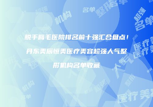 脱手臂毛医院排名前十强汇合盘点！丹东美辰恒美医疗美容超强人气整形机构名单收藏