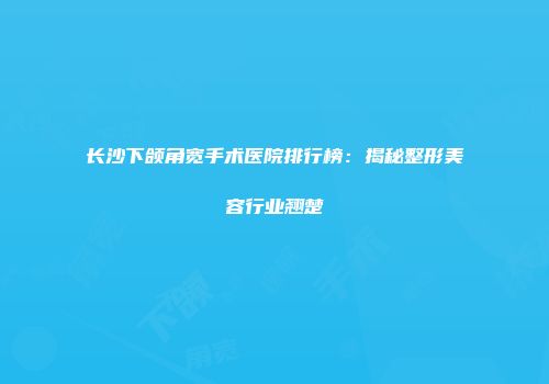 长沙下颌角宽手术医院排行榜：揭秘整形美容行业翘楚