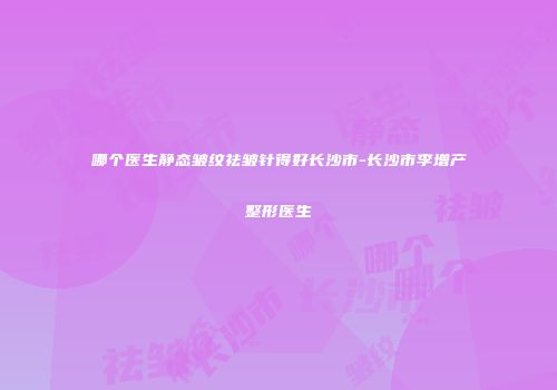 哪个医生静态皱纹祛皱针得好长沙市-长沙市李增产整形医生