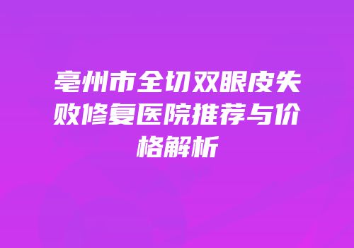 亳州市全切双眼皮失败修复医院推荐与价格解析