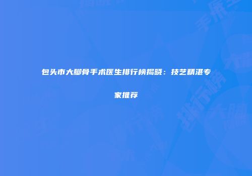 包头市大脚骨手术医生排行榜揭晓：技艺精湛专家推荐