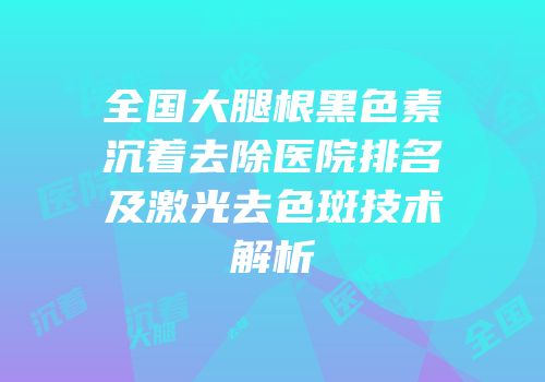 全国大腿根黑色素沉着去除医院排名及激光去色斑技术解析