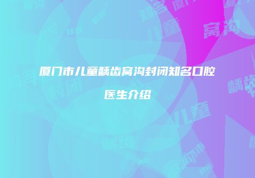厦门市儿童龋齿窝沟封闭知名口腔医生介绍