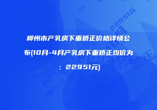 柳州市产乳房下垂矫正价格详情公布(10月-4月产乳房下垂矫正均价为：22951元)