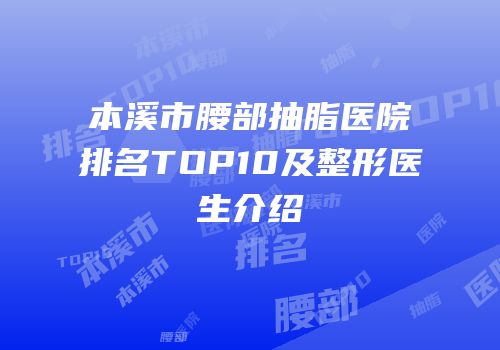 本溪市腰部抽脂医院排名TOP10及整形医生介绍