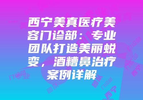西宁美真医疗美容门诊部：专业团队打造美丽蜕变，酒糟鼻治疗案例详解