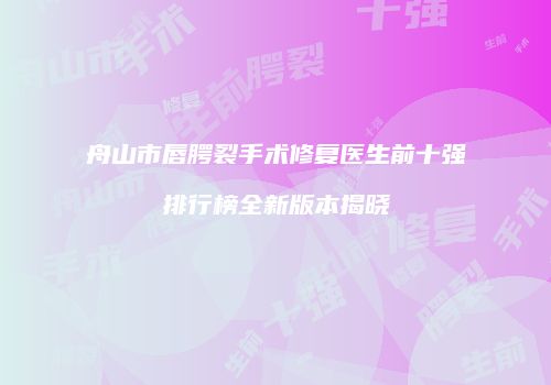 舟山市唇腭裂手术修复医生前十强排行榜全新版本揭晓