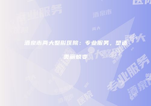 酒泉市两大整形医院：专业服务，塑造美丽蜕变