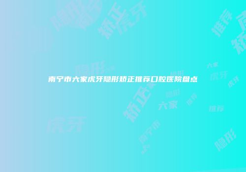 南宁市六家虎牙隐形矫正推荐口腔医院盘点