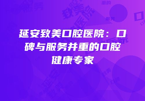 延安致美口腔医院：口碑与服务并重的口腔健康专家