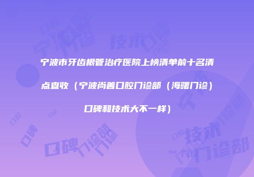 宁波市牙齿根管治疗医院上榜清单前十名清点查收（宁波尚善口腔门诊部（海曙门诊）口碑和技术大不一样）