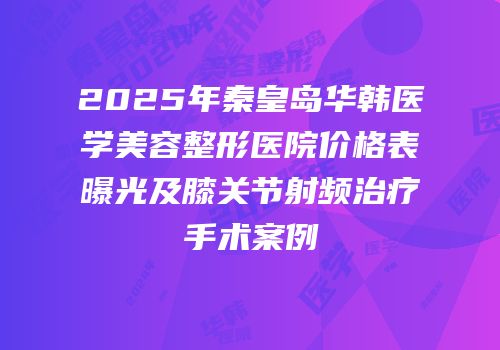 2025年秦皇岛华韩医学美容整形医院价格表曝光及膝关节射频治疗手术案例