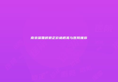 南京深覆颌矫正价格概览与医院推荐