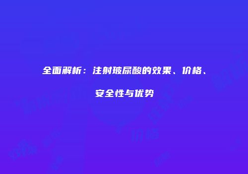 全面解析：注射玻尿酸的效果、价格、安全性与优势