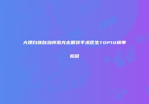 大理白族自治州激光去眼袋手术医生TOP10榜单揭晓
