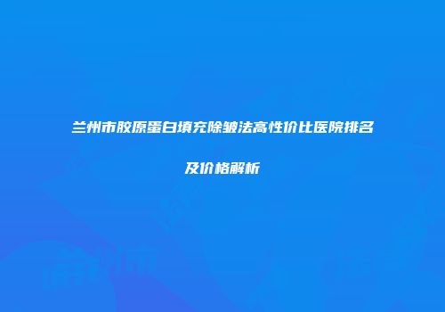 兰州市胶原蛋白填充除皱法高性价比医院排名及价格解析