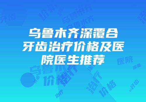 乌鲁木齐深覆合牙齿治疗价格及医院医生推荐
