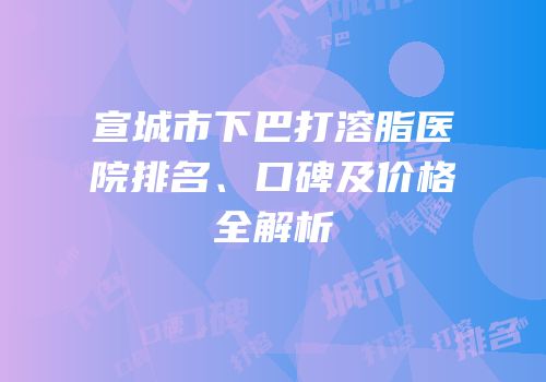 宣城市下巴打溶脂医院排名、口碑及价格全解析