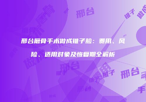 邢台磨骨手术做成锥子脸：费用、风险、适用对象及恢复期全解析