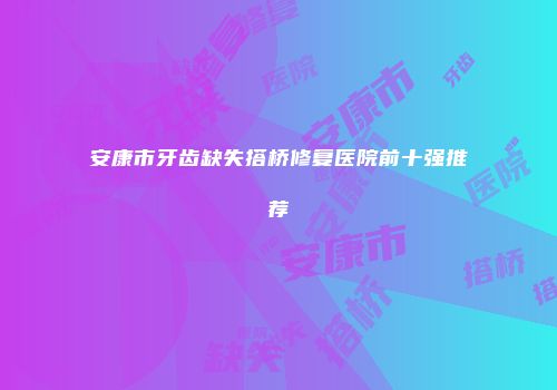 安康市牙齿缺失搭桥修复医院前十强推荐