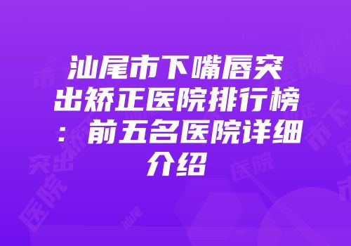 汕尾市下嘴唇突出矫正医院排行榜：前五名医院详细介绍