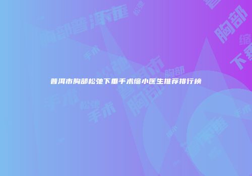 普洱市胸部松弛下垂手术缩小医生推荐排行榜