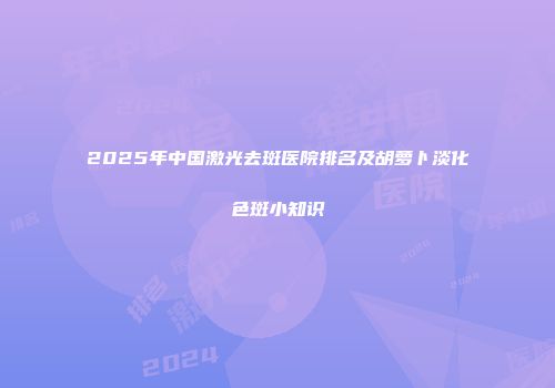 2025年中国激光去斑医院排名及胡萝卜淡化色斑小知识