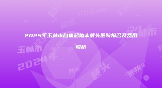 2025年玉林市自体移植丰额头医院排名及费用解析
