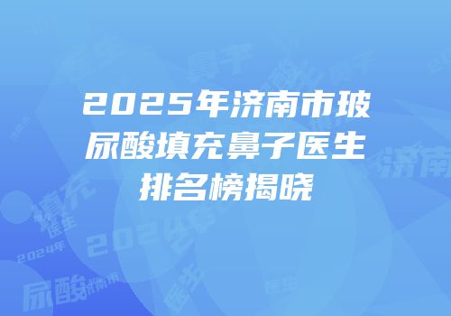 2025年济南市玻尿酸填充鼻子医生排名榜揭晓