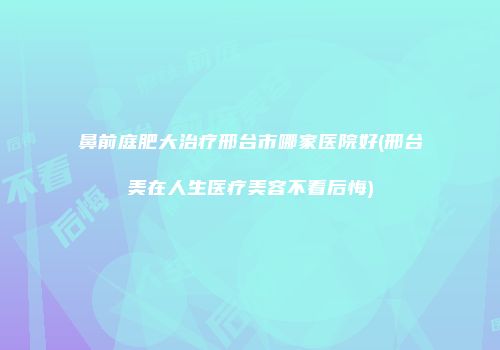 鼻前庭肥大治疗邢台市哪家医院好(邢台美在人生医疗美容不看后悔)