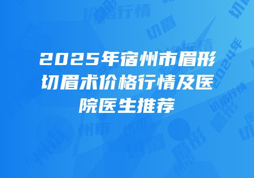 2025年宿州市眉形切眉术价格行情及医院医生推荐