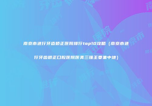 南京市进行牙齿矫正医院排行top10攻略（南京市进行牙齿矫正口腔医院医美三强主要集中地）