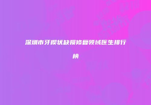 深圳市牙楔状缺损修复领域医生排行榜