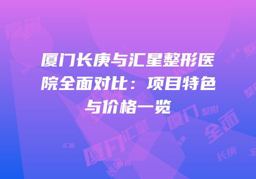 厦门长庚与汇星整形医院全面对比：项目特色与价格一览