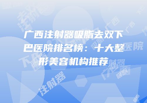 广西注射器吸脂去双下巴医院排名榜：十大整形美容机构推荐